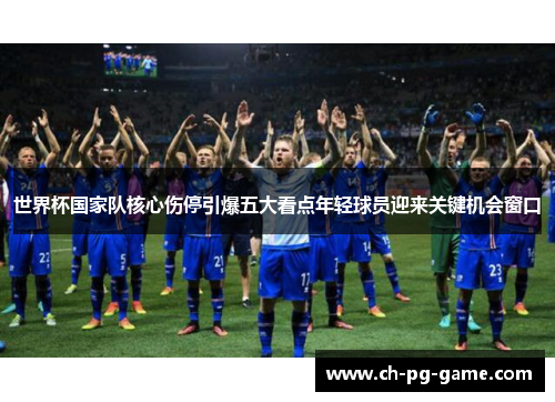 世界杯国家队核心伤停引爆五大看点年轻球员迎来关键机会窗口